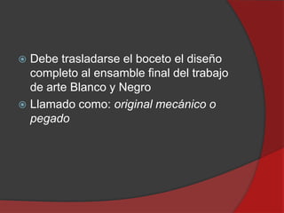 Debe trasladarse el boceto el diseño
completo al ensamble final del trabajo
de arte Blanco y Negro
 Llamado como: original mecánico o
pegado


 