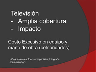 Televisión
- Amplia cobertura
- Impacto
Costo Excesivo en equipo y
mano de obra (celebridades)
Niños, animales, Efectos especiales, fotografía
con animación.

 