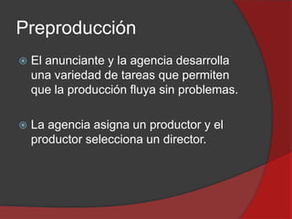 Preproducción


El anunciante y la agencia desarrolla
una variedad de tareas que permiten
que la producción fluya sin problemas.



La agencia asigna un productor y el
productor selecciona un director.

 