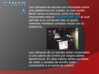 Las cámaras de estudio son montadas sobre
una plataforma con ruedas, la cual puede
llevar varios accesorios, entre los mas
importantes esta el TELEPROMPTER el cual
permite a un conductor leer un guión
mientras mantiene contacto visual con su
audiencia.

Las cámaras de un estudio están conectadas
a una cabina de control por largos cables
electrónicos. En esta cabina varias pantallas
de video y canales de sonido están
conectados a un panel de control

 