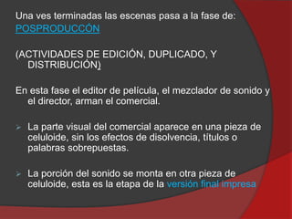 Una ves terminadas las escenas pasa a la fase de:
POSPRODUCCÓN

(ACTIVIDADES DE EDICIÓN, DUPLICADO, Y
DISTRIBUCIÓN)
En esta fase el editor de película, el mezclador de sonido y
el director, arman el comercial.


La parte visual del comercial aparece en una pieza de
celuloide, sin los efectos de disolvencia, títulos o
palabras sobrepuestas.



La porción del sonido se monta en otra pieza de
celuloide, esta es la etapa de la versión final impresa

 