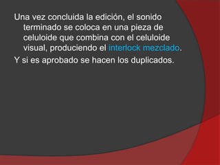 Una vez concluida la edición, el sonido
terminado se coloca en una pieza de
celuloide que combina con el celuloide
visual, produciendo el interlock mezclado.
Y si es aprobado se hacen los duplicados.

 