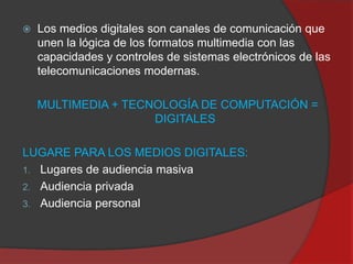 

Los medios digitales son canales de comunicación que
unen la lógica de los formatos multimedia con las
capacidades y controles de sistemas electrónicos de las
telecomunicaciones modernas.
MULTIMEDIA + TECNOLOGÍA DE COMPUTACIÓN =
DIGITALES

LUGARE PARA LOS MEDIOS DIGITALES:
1. Lugares de audiencia masiva
2. Audiencia privada
3. Audiencia personal

 