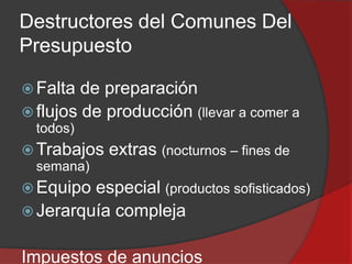 Destructores del Comunes Del
Presupuesto
 Falta

de preparación
 flujos de producción (llevar a comer a
todos)

 Trabajos
semana)

extras (nocturnos – fines de

 Equipo

especial (productos sofisticados)
 Jerarquía compleja
Impuestos de anuncios

 