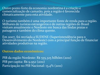 Outro ponto forte da economia nordestina é a criação e
comercialização de camarão, pois a região é favorecida
climaticamente para esta atividade.
O turismo também é uma importante fonte de renda para a região.
Milhares de turistas estrangeiros e de outras regiões do Brasil
visitam anualmente o Nordeste em busca das lindas praias e
paisagens e também do clima quente.
Em 2007, foi recriada a SUDENE (Superintendência para o
Desenvolvimento do Nordeste) com a principal função de financiar
atividades produtivas na região.
Outros dados econômicos:
PIB da região Nordeste: R$ 555,325 bilhões (2011)
PIB per capita: R$ 9.952 (2011)
Participação no PIB Nacional: 13,4% (2011)
 
