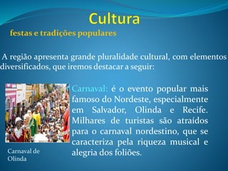 festas e tradições populares
A região apresenta grande pluralidade cultural, com elementos
diversificados, que iremos destacar a seguir:
Carnaval: é o evento popular mais
famoso do Nordeste, especialmente
em Salvador, Olinda e Recife.
Milhares de turistas são atraídos
para o carnaval nordestino, que se
caracteriza pela riqueza musical e
alegria dos foliões.Carnaval de
Olinda
 