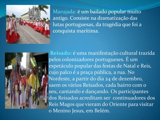 Reisado: é uma manifestação cultural trazida
pelos colonizadores portugueses. É um
espetáculo popular das festas de Natal e Reis,
cujo palco é a praça pública, a rua. No
Nordeste, a partir do dia 24 de dezembro,
saem os vários Reisados, cada bairro com o
seu, cantando e dançando. Os participantes
dos Reisados acreditam ser continuadores dos
Reis Magos que vieram do Oriente para visitar
o Menino Jesus, em Belém.
Marujada: é um bailado popular muito
antigo. Consiste na dramatização das
lutas portuguesas, da tragédia que foi a
conquista marítima.
 