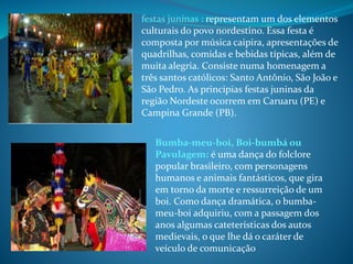 Bumba-meu-boi, Boi-bumbá ou
Pavulagem: é uma dança do folclore
popular brasileiro, com personagens
humanos e animais fantásticos, que gira
em torno da morte e ressurreição de um
boi. Como dança dramática, o bumba-
meu-boi adquiriu, com a passagem dos
anos algumas cateterísticas dos autos
medievais, o que lhe dá o caráter de
veículo de comunicação
festas juninas : representam um dos elementos
culturais do povo nordestino. Essa festa é
composta por música caipira, apresentações de
quadrilhas, comidas e bebidas típicas, além de
muita alegria. Consiste numa homenagem a
três santos católicos: Santo Antônio, São João e
São Pedro. As principias festas juninas da
região Nordeste ocorrem em Caruaru (PE) e
Campina Grande (PB).
 
