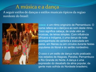 A música e a dança
A seguir estilos de danças e estilos musicais tipicos da regiao
nordeste do brasil:
.
coco: é um ritmo originário de Pernambuco. O
nome refere-se à danÇa e ao som deste ritmo.
Coco significa cabeça, de onde vêm as
músicas, de letras simples. Com influência
africana e indígena, é uma dança de roda
acompanhada de cantoria e executada em
pares, em fileiras ou em círculos durante festas
populares do litoral e do sertão nordestino.
O coco é um estilo de dança muito praticado
nos estados de Alagoas, Paraíba, Pernambuco
e Rio Grande do Norte. A dança é uma
expressão do desabafo da alma popular, da
gente mais sofrida do Nordeste brasileiro;
 