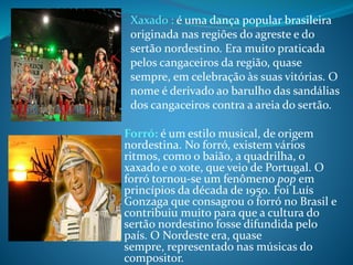 Forró: é um estilo musical, de origem
nordestina. No forró, existem vários
ritmos, como o baião, a quadrilha, o
xaxado e o xote, que veio de Portugal. O
forró tornou-se um fenômeno pop em
princípios da década de 1950. Foi Luís
Gonzaga que consagrou o forró no Brasil e
contribuiu muito para que a cultura do
sertão nordestino fosse difundida pelo
país. O Nordeste era, quase
sempre, representado nas músicas do
compositor.
Xaxado : é uma dança popular brasileira
originada nas regiões do agreste e do
sertão nordestino. Era muito praticada
pelos cangaceiros da região, quase
sempre, em celebração às suas vitórias. O
nome é derivado ao barulho das sandálias
dos cangaceiros contra a areia do sertão.
 