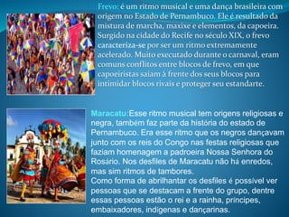 Maracatu:Esse ritmo musical tem origens religiosas e
negra, também faz parte da história do estado de
Pernambuco. Era esse ritmo que os negros dançavam
junto com os reis do Congo nas festas religiosas que
faziam homenagem a padroeira Nossa Senhora do
Rosário. Nos desfiles de Maracatu não há enredos,
mas sim ritmos de tambores.
Como forma de abrilhantar os desfiles é possível ver
pessoas que se destacam a frente do grupo, dentre
essas pessoas estão o rei e a rainha, príncipes,
embaixadores, indígenas e dançarinas.
Frevo: é um ritmo musical e uma dança brasileira com
origem no Estado de Pernambuco. Ele é resultado da
mistura de marcha, maxixe e elementos, da capoeira.
Surgido na cidade do Recife no século XIX, o frevo
caracteriza-se por ser um ritmo extremamente
acelerado. Muito executado durante o carnaval, eram
comuns conflitos entre blocos de frevo, em que
capoeiristas saíam à frente dos seus blocos para
intimidar blocos rivais e proteger seu estandarte.
 