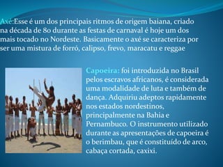 Axé:Esse é um dos principais ritmos de origem baiana, criado
na década de 80 durante as festas de carnaval é hoje um dos
mais tocado no Nordeste. Basicamente o axé se caracteriza por
ser uma mistura de forró, calipso, frevo, maracatu e reggae
Capoeira: foi introduzida no Brasil
pelos escravos africanos, é considerada
uma modalidade de luta e também de
dança. Adquiriu adeptos rapidamente
nos estados nordestinos,
principalmente na Bahia e
Pernambuco. O instrumento utilizado
durante as apresentações de capoeira é
o berimbau, que é constituído de arco,
cabaça cortada, caxixi.
 