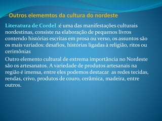 Literatura de Cordel :é uma das manifestações culturais
nordestinas, consiste na elaboração de pequenos livros
contendo histórias escritas em prosa ou verso, os assuntos são
os mais variados: desafios, histórias ligadas à religião, ritos ou
cerimônias
Outro elemento cultural de extrema importância no Nordeste
são os artesanatos. A variedade de produtos artesanais na
região é imensa, entre eles podemos destacar as redes tecidas,
rendas, crivo, produtos de couro, cerâmica, madeira, entre
outros.
 