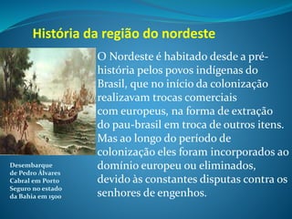 O Nordeste é habitado desde a pré-
história pelos povos indígenas do
Brasil, que no início da colonização
realizavam trocas comerciais
com europeus, na forma de extração
do pau-brasil em troca de outros itens.
Mas ao longo do período de
colonização eles foram incorporados ao
domínio europeu ou eliminados,
devido às constantes disputas contra os
senhores de engenhos.
História da região do nordeste
Desembarque
de Pedro Álvares
Cabral em Porto
Seguro no estado
da Bahia em 1500.
 