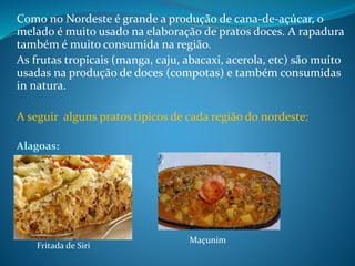 Como no Nordeste é grande a produção de cana-de-açúcar, o
melado é muito usado na elaboração de pratos doces. A rapadura
também é muito consumida na região.
As frutas tropicais (manga, caju, abacaxi, acerola, etc) são muito
usadas na produção de doces (compotas) e também consumidas
in natura.
A seguir alguns pratos tipicos de cada região do nordeste:
Alagoas:
Fritada de Siri
Maçunim
 