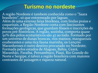 A região Nordeste é tambem conhecida como o ''Saara
brasileiro'', só que entremeado por lagoas;
Além de uma extensa faixa litorânea, com lindas praias e
coqueirais, a Região Nordeste conta com fascinantes
formações geológicas, que guardam fósseis e inscrições de
povos pré-históricos. A região, sozinha, comporta quase
50% dos pólos ecoturísticos são 47 ao todo. Formado por
um universo de dunas brancas, rios mansos, manguezais
exuberantes e uma rica fauna marinha, os Lençóis
Maranhenses é outro destino procurado no Nordeste;
Formada pelos estados de Alagoas, Bahia, Ceará,
Maranhão, Paraíba, Pernambuco, Piauí, Rio Grande do
Norte e Sergipe, é talvez a região brasileira com maiores
contrastes de paisagem e riqueza natural.
 