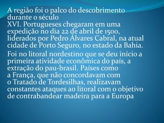A região foi o palco do descobrimento
durante o século
XVI. Portugueses chegaram em uma
expedição no dia 22 de abril de 1500,
liderados por Pedro Álvares Cabral, na atual
cidade de Porto Seguro, no estado da Bahia.
Foi no litoral nordestino que se deu início a
primeira atividade econômica do país, a
extração do pau-brasil. Países como
a França, que não concordavam com
o Tratado de Tordesilhas, realizavam
constantes ataques ao litoral com o objetivo
de contrabandear madeira para a Europa
 