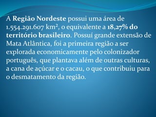 A Região Nordeste possui uma área de
1.554.291.607 km², o equivalente a 18,27% do
território brasileiro. Possuí grande extensão de
Mata Atlântica, foi a primeira região a ser
explorada economicamente pelo colonizador
português, que plantava além de outras culturas,
a cana de açúcar e o cacau, o que contribuiu para
o desmatamento da região.
 
