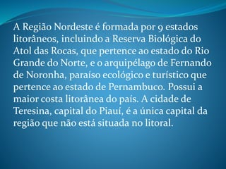 A Região Nordeste é formada por 9 estados
litorâneos, incluindo a Reserva Biológica do
Atol das Rocas, que pertence ao estado do Rio
Grande do Norte, e o arquipélago de Fernando
de Noronha, paraíso ecológico e turístico que
pertence ao estado de Pernambuco. Possui a
maior costa litorânea do país. A cidade de
Teresina, capital do Piauí, é a única capital da
região que não está situada no litoral.
 
