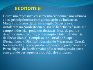 Houve um expressivo crescimento econômico nos últimos
anos, principalmente com a instalação de indústrias.
Muitas indústrias deixaram a região Sudeste e se
instalaram no Nordeste em busca de benefícios fiscais. No
campo industrial, podemos destacar áreas de grande
desenvolvimento como, por exemplo, Distrito Industrial
de Ilhéus (Bahia), Complexo Industrial de Suape
(Pernambuco), Distrito Industrial de Maracanaú (Ceará).
Na área de TI (Tecnologia da Informação), podemos citar o
Porto Digital do Recife (maior pólo tecnológico do país),
com grande destaque na produção de softwares.
 