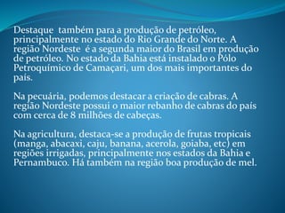 Destaque também para a produção de petróleo,
principalmente no estado do Rio Grande do Norte. A
região Nordeste é a segunda maior do Brasil em produção
de petróleo. No estado da Bahia está instalado o Pólo
Petroquímico de Camaçari, um dos mais importantes do
país.
Na pecuária, podemos destacar a criação de cabras. A
região Nordeste possui o maior rebanho de cabras do país
com cerca de 8 milhões de cabeças.
Na agricultura, destaca-se a produção de frutas tropicais
(manga, abacaxi, caju, banana, acerola, goiaba, etc) em
regiões irrigadas, principalmente nos estados da Bahia e
Pernambuco. Há também na região boa produção de mel.
 