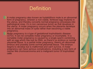 Definition A molar pregnancy also known as hydatidiform mole is an abnormal form of pregnancy, wherein a non-viable, fertilized egg implants in the uterus, and thereby converts normal pregnancy processes into pathological ones. It’s a non cancerous tumor as that develops in the uterus. A molar pregnancy occurs when the placenta develops into an abnormal mass of cysts rather than becoming a viable pregnancy. Molar pregnancy is a type of gestational trophoblastic disease (GTD). It can be complete molar pregnancy or incomplete. In a complete molar pregnancy is caused by a single sperm combining with an egg which has lost its DNA, so there's no embryo or normal placental tissue. In a partial molar pregnancy, there's an abnormal embryo and possibly some normal placental tissue. The embryo begins to develop but is malformed and can't survive. A molar pregnancy can have serious complications, including a rare form of cancer like choriocarcinoma and a malignant tumor of trophoblast cells  