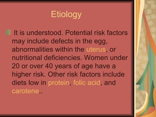 Etiology  It is understood. Potential risk factors may include defects in the egg, abnormalities within the  uterus , or nutritional deficiencies. Women under 20 or over 40 years of age have a higher risk. Other risk factors include diets low in  protein ,  folic acid , and  carotene .. 