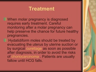 Treatment When molar pregnancy is diagnosed requires early treatment. Careful monitoring after a molar pregnancy can help preserve the chance for future healthy pregnancies. Hydatidiform moles should be treated by evacuating the uterus by uterine suction or by surgical  curettage  as soon as possible after diagnosis, in order to avoid the risks of  choriocarcinoma  . Patients are usually fallow until HCG falls. 