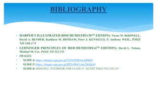  HARPER’S ILLUSTRATED BIOCHEMISTRY(30TH EDTION)- Victor W. RODWELL,
David A. BENDER, Kathleen M. BOTHAM, Peter J. KENNELLY, P. Anthony WEIL, PAGE
NO 168-174
 LEHNINGER PRINCIPLES OF BIOCHEMISTRY(4TH EDITION)- David L. Nelson,
Michael M. Cox. PAGE NO 522-533
 IMAGES:
• SLIDE-4: https://images.app.goo.gl/7L5iiFFfEn1eARMx9
• SLIDE-5: https://images.app.goo.gl/HZ1eWoCrAm2AGQci9
• SLIDE-8: BIOLOGY- TEXTBOOK FOR CLASS 11- NCERT, PAGE NO:230-231
BIBLIOGRAPHY
 