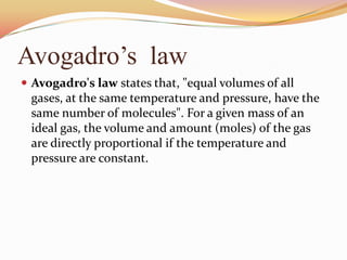 Avogadro’s law
 Avogadro's law states that, "equal volumes of all
gases, at the same temperature and pressure, have the
same number of molecules". For a given mass of an
ideal gas, the volume and amount (moles) of the gas
are directly proportional if the temperature and
pressure are constant.
 