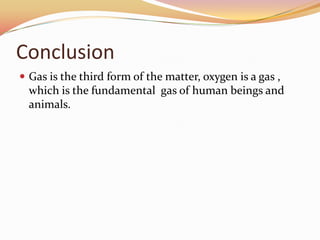 Conclusion
 Gas is the third form of the matter, oxygen is a gas ,
which is the fundamental gas of human beings and
animals.
 