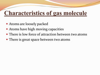 Characteristics of gas molecule
 Atoms are loosely packed
 Atoms have high moving capacities
 There is low force of attraction between two atoms
 There is great space between two atoms
 