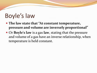 Boyle’s law
 The law state that “At constant temperature,
pressure and volume are inversely proportional”
 Or Boyle's law is a gas law, stating that the pressure
and volume of a gas have an inverse relationship, when
temperature is held constant.
 
