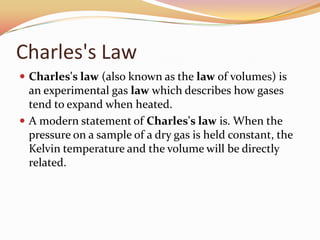 Charles's Law
 Charles's law (also known as the law of volumes) is
an experimental gas law which describes how gases
tend to expand when heated.
 A modern statement of Charles's law is. When the
pressure on a sample of a dry gas is held constant, the
Kelvin temperature and the volume will be directly
related.
 