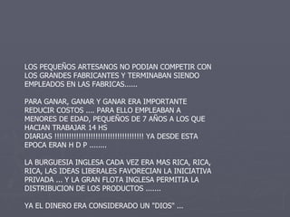 LOS PEQUEÑOS ARTESANOS NO PODIAN COMPETIR CON LOS GRANDES FABRICANTES Y TERMINABAN SIENDO EMPLEADOS EN LAS FABRICAS...... PARA GANAR, GANAR Y GANAR ERA IMPORTANTE REDUCIR COSTOS .... PARA ELLO EMPLEABAN A MENORES DE EDAD, PEQUEÑOS DE 7 AÑOS A LOS QUE HACIAN TRABAJAR 14 HS DIARIAS !!!!!!!!!!!!!!!!!!!!!!!!!!!!!!!!!!!!! YA DESDE ESTA EPOCA ERAN H D P ........ LA BURGUESIA INGLESA CADA VEZ ERA MAS RICA, RICA, RICA, LAS IDEAS LIBERALES FAVORECIAN LA INICIATIVA PRIVADA ... Y LA GRAN FLOTA INGLESA PERMITIA LA DISTRIBUCION DE LOS PRODUCTOS ....... YA EL DINERO ERA CONSIDERADO UN "DIOS" ...  