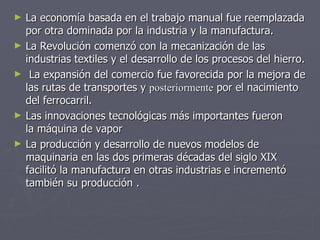 La economía basada en el trabajo manual fue reemplazada por otra dominada por la industria y la manufactura.  La Revolución comenzó con la mecanización de las industrias textiles y el desarrollo de los procesos del hierro. La expansión del comercio fue favorecida por la mejora de las rutas de transportes y  posteriormente  por el nacimiento del ferrocarril.  Las innovaciones tecnológicas más importantes fueron la máquina de vapor La producción y desarrollo de nuevos modelos de maquinaria en las dos primeras décadas del siglo XIX facilitó la manufactura en otras industrias e incrementó también su producción .    