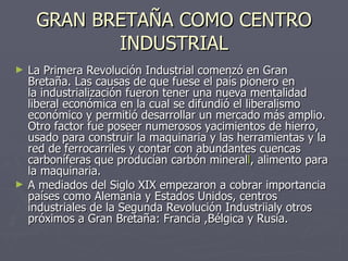 GRAN BRETAÑA COMO CENTRO INDUSTRIAL La Primera Revolución Industrial comenzó en Gran Bretaña. Las causas de que fuese el país pionero en la industrialización fueron tener una nueva mentalidad liberal económica en la cual se difundió el liberalismo económico y permitió desarrollar un mercado más amplio. Otro factor fue poseer numerosos yacimientos de hierro, usado para construir la maquinaria y las herramientas y la red de ferrocarriles y contar con abundantes cuencas carboníferas que producían carbón mineral l , alimento para la maquinaria. A mediados del Siglo XIX empezaron a cobrar importancia países como Alemania y Estados Unidos, centros industriales de la Segunda Revolución Industriialy otros próximos a Gran Bretaña: Francia ,Bélgica y Rusia. 