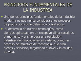 PRINCIPIOS FUNDAMENTALES DE LA INDUSTRIA Uno de los principios fundamentales de la industria moderna es que nunca considera a los procesos de producción como definitivos o acabados.    El desarrollo de nuevas tecnologías, como ciencias aplicadas, en un receptivo clima social, es el momento y el sitio para una revolución industrial de innovaciones en cadena, como un proceso acumulativo de tecnología, que crea bienes y servicios, mejorando el nivel y la calidad de vida.  