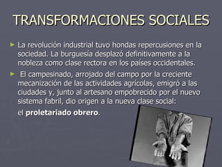 TRANSFORMACIONES SOCIALES La revolución industrial tuvo hondas repercusiones en la sociedad. La burguesía desplazó definitivamente a la nobleza como clase rectora en los países occidentales. El campesinado, arrojado del campo por la creciente mecanización de las actividades agrícolas, emigró a las ciudades y, junto al artesano empobrecido por el nuevo sistema fabril, dio origen a la nueva clase social: el  proletariado obrero .   