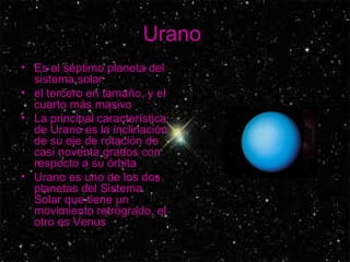Urano  Es el séptimo planeta del sistema solar el tercero en tamaño, y el cuarto más masivo  La principal característica de Urano es la inclinación de su eje de rotación de casi noventa grados con respecto a su órbita  Urano es uno de los dos planetas del Sistema Solar que tiene un movimiento retrógrado, el otro es Venus  