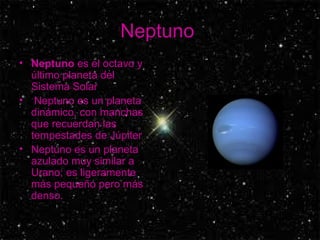 Neptuno  Neptuno  es el octavo y último planeta del Sistema Solar Neptuno es un planeta dinámico, con manchas que recuerdan las tempestades de Júpiter  Neptuno es un planeta azulado muy similar a Urano; es ligeramente más pequeño pero más denso.  