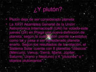 ¿Y plutón? Plutón deja de ser considerado planeta  La XXVI Asamblea General de la Unión Astronómica Internacional (UAI) ha votado este jueves (24) en Praga una nueva definición de planeta, según la cual Plutón pierde su estatus como tal y pasa a ser considerado planeta enano. Según los resultados de la votación, el Sistema Solar cuenta con 8 planetas "clásicos" (Mercurio, Venus, Tierra, Marte, Júpiter, Saturno, Urano y Neptuno) y 4 "plutones" u " objetos plutonianos":  
