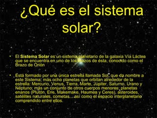 ¿Qué es el sistema solar? El  Sistema Solar  es un sistema planetario de la galaxia Vía Láctea que se encuentra en uno de los brazos de ésta, conocido como el Brazo de Orión  Está formado por una única estrella llamada Sol, que da nombre a este Sistema, más ocho planetas que orbitan alrededor de la estrella: Mercurio, Venus, Tierra, Marte, Júpiter, Saturno, Urano y Neptuno; más un conjunto de otros cuerpos menores: planetas enanos (Plutón, Eris, Makemake, Haumea y Ceres), asteroides, satélites naturales, cometas... así como el espacio interplanetario comprendido entre ellos.  