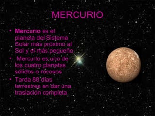 MERCURIO Mercurio  es el planeta del Sistema Solar más próximo al Sol y el más pequeño Mercurio es uno de los cuatro planetas sólidos o rocosos  Tarda 88 días terrestres en dar una traslación completa   