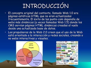 INTRODUCCIÓN El concepto original del contexto, llamado Web 1.0 era páginas estáticas HTML que no eran actualizadas frecuentemente. El éxito de las punto-com dependía de webs más dinámicas (a veces llamadas Web 1.5) donde los CMS servían páginas HTML dinámicas creadas al vuelo desde una actualizada base de datos.  Los propulsores de la Web 2.0 creen que el uso de la Web está orientado a la interacción y redes sociales, creando o no webs interactivas y visuales. 