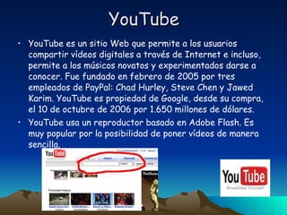 YouTube YouTube es un sitio Web que permite a los usuarios compartir vídeos digitales a través de Internet e incluso, permite a los músicos novatos y experimentados darse a conocer. Fue fundado en febrero de 2005 por tres empleados de PayPal: Chad Hurley, Steve Chen y Jawed Karim. YouTube es propiedad de Google, desde su compra, el 10 de octubre de 2006 por 1.650 millones de dólares. YouTube usa un reproductor basado en Adobe Flash. Es muy popular por la posibilidad de poner vídeos de manera sencilla. 
