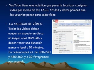 YouTube tiene una logística que permite localizar cualquier vídeo por medio de los TAGS, títulos y descripciones que  los usuarios ponen para cada vídeo. LA CALIDAD DE VÍDEO. Todos los vídeos deben ocupar un espacio en disco no mayor a los 1024 Mb y  deben tener una duración  menor o igual a 10 minutos.  Su resoluciones es  de 320×240 y 480×360, y a 30 fotogramas  por segundo. 