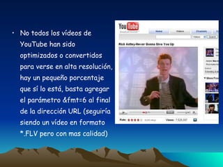No todos los vídeos de YouTube han sido  optimizados o convertidos para verse en alta resolución, hay un pequeño porcentaje  que sí lo está, basta agregar  el parámetro &fmt=6 al final  de la dirección URL (seguiría  siendo un vídeo en formato  *.FLV pero con mas calidad) 