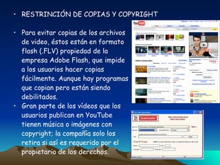 RESTRINCIÓN DE COPIAS Y COPYRIGHT Para evitar copias de los archivos de video, éstos están en formato flash (.FLV) propiedad de la  empresa Adobe Flash, que impide a los usuarios hacer copias  fácilmente. Aunque hay programas que copian pero están siendo  debilitados. Gran parte de los vídeos que los usuarios publican en YouTube  tienen música o imágenes con  copyright; la compañía solo los  retira si así es requerido por el  propietario de los derechos. 