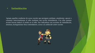 • Intimidación
Agrupa aquellas conductas de acoso escolar que persiguen amilanar, amedrentar, apocar o
consumir emocionalmente al niño mediante una acción intimidatoria. Con ellas quienes
acosan buscan inducir el miedo en el niño. Sus indicadores son acciones de intimidación,
amenaza, hostigamiento físico intimidatorio, acoso a la salida del centro escolar.
 